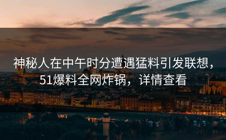 神秘人在中午时分遭遇猛料引发联想，51爆料全网炸锅，详情查看