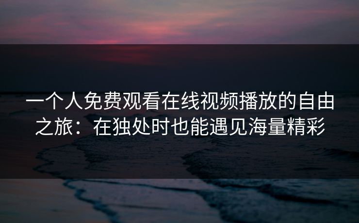 一个人免费观看在线视频播放的自由之旅:在独处时也能遇见海量精彩 一个人免费观看在线视频播放的自由之旅:在独处时也能遇见海量精彩
