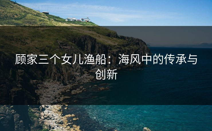 顾家三个女儿渔船：海风中的传承与创新