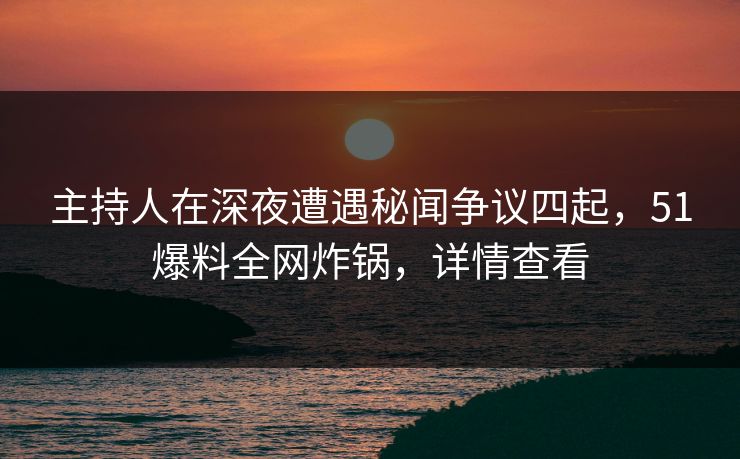 主持人在深夜遭遇秘闻争议四起，51爆料全网炸锅，详情查看