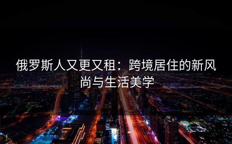 俄罗斯人又更又租:跨境居住的新风尚与生活美学 俄罗斯人又更又租:跨境居住的新风尚与生活美学
