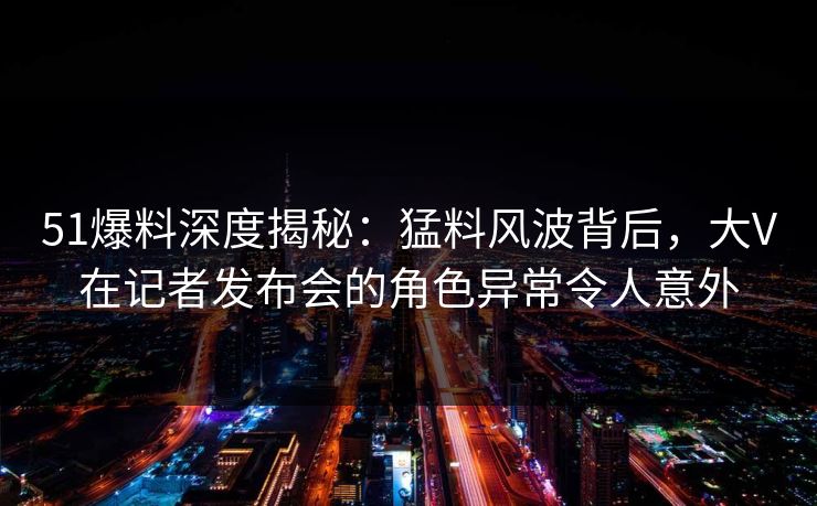 51爆料深度揭秘:猛料风波背后,大V在记者发布会的角色异常令人意外 51爆料深度揭秘:猛料风波背后,大V在记者发布会的角色异常令人意外