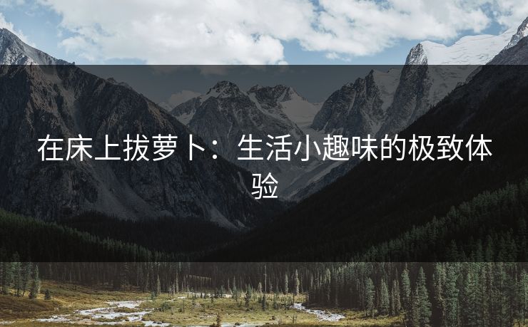 在床上拔萝卜：生活小趣味的极致体验