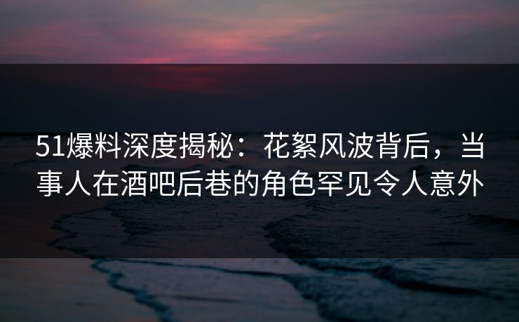 51爆料深度揭秘:花絮风波背后,当事人在酒吧后巷的角色罕见令人意外 51爆料深度揭秘:花絮风波背后,当事人在酒吧后巷的角色罕见令人意外