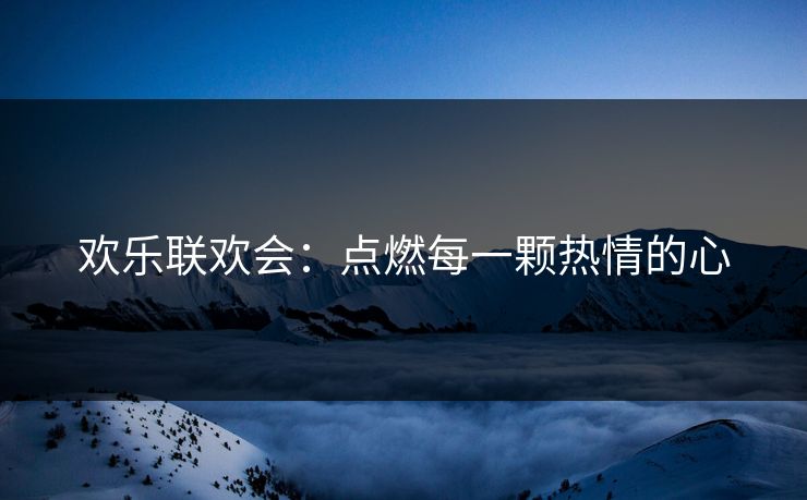欢乐联欢会:点燃每一颗热情的心 欢乐联欢会:点燃每一颗热情的心