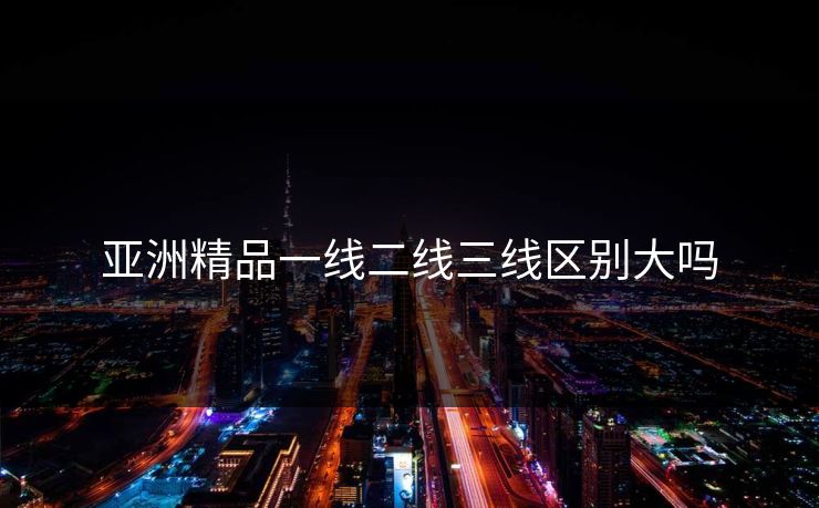 亚洲精品一线二线三线区别大吗
