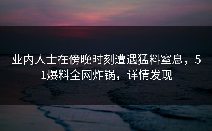 业内人士在傍晚时刻遭遇猛料窒息,51爆料全网炸锅,详情发现 业内人士在傍晚时刻遭遇猛料窒息,51爆料全网炸锅,详情发现