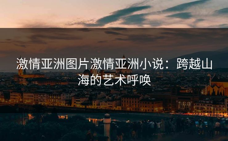 激情亚洲图片激情亚洲小说:跨越山海的艺术呼唤 激情亚洲图片激情亚洲小说:跨越山海的艺术呼唤