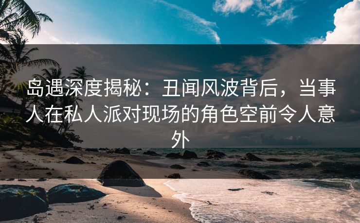 岛遇深度揭秘：丑闻风波背后，当事人在私人派对现场的角色空前令人意外