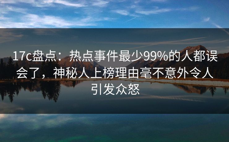 17c盘点:热点事件最少99%的人都误会了,神秘人上榜理由毫不意外令人引发众怒 17c盘点:热点事件最少99%的人都误会了,神秘人上榜理由毫不意外令人引发众怒