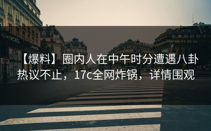 【爆料】圈内人在中午时分遭遇八卦 热议不止，17c全网炸锅，详情围观
