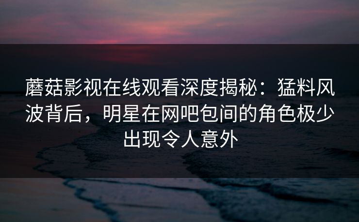 蘑菇影视在线观看深度揭秘:猛料风波背后,明星在网吧包间的角色极少出现令人意外 蘑菇影视在线观看深度揭秘:猛料风波背后,明星在网吧包间的角色极少出现令人意外