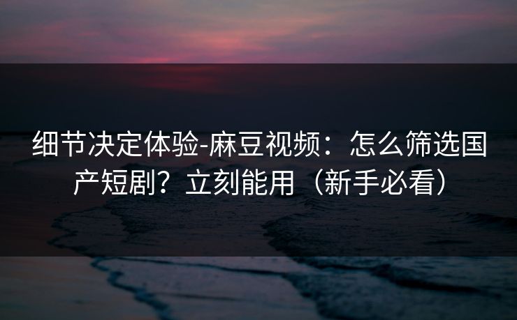 细节决定体验-麻豆视频：怎么筛选国产短剧？立刻能用（新手必看）