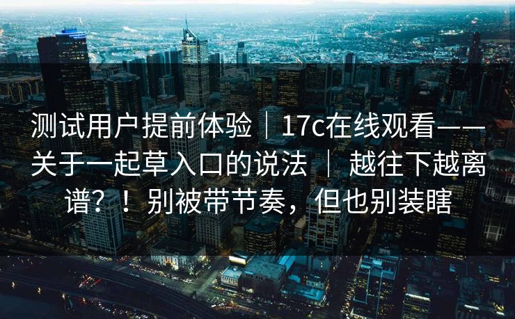 测试用户提前体验|17c在线观看——关于一起草入口的说法 | 越往下越离谱?!别被带节奏,但也别装瞎 测试用户提前体验|17c在线观看——关于一起草入口的说法 | 越往下越离谱?!别被带节奏,但也别装瞎