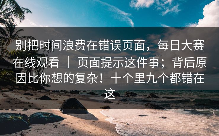 别把时间浪费在错误页面，每日大赛在线观看 ｜ 页面提示这件事；背后原因比你想的复杂！十个里九个都错在这