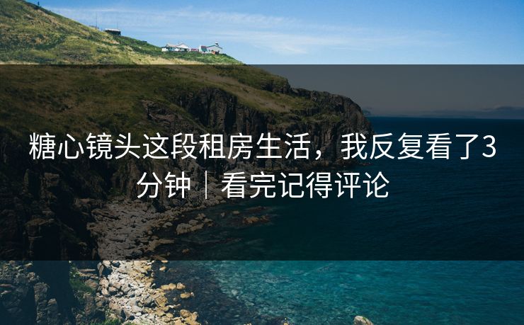 糖心镜头这段租房生活，我反复看了3分钟｜看完记得评论