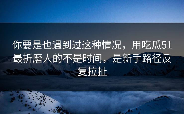 你要是也遇到过这种情况,用吃瓜51最折磨人的不是时间,是新手路径反复拉扯 你要是也遇到过这种情况,用吃瓜51最折磨人的不是时间,是新手路径反复拉扯