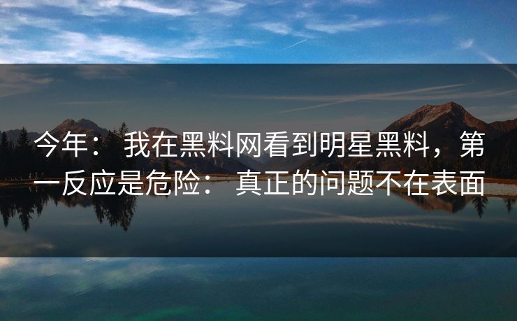 今年： 我在黑料网看到明星黑料，第一反应是危险： 真正的问题不在表面