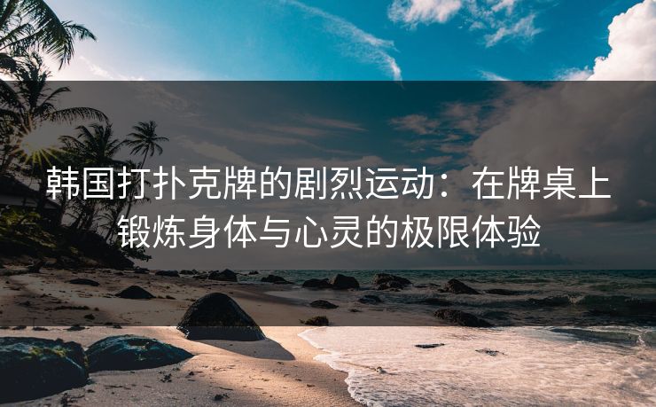 韩国打扑克牌的剧烈运动:在牌桌上锻炼身体与心灵的极限体验 韩国打扑克牌的剧烈运动:在牌桌上锻炼身体与心灵的极限体验