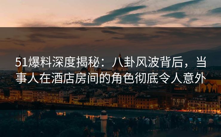 51爆料深度揭秘:八卦风波背后,当事人在酒店房间的角色彻底令人意外 51爆料深度揭秘:八卦风波背后,当事人在酒店房间的角色彻底令人意外