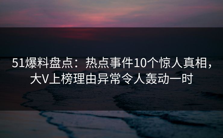 51爆料盘点：热点事件10个惊人真相，大V上榜理由异常令人轰动一时