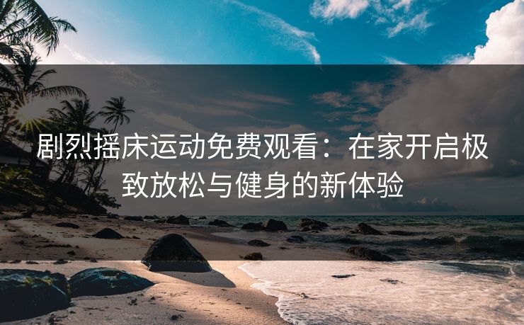 剧烈摇床运动免费观看:在家开启极致放松与健身的新体验 剧烈摇床运动免费观看:在家开启极致放松与健身的新体验