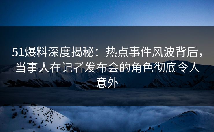 51爆料深度揭秘：热点事件风波背后，当事人在记者发布会的角色彻底令人意外