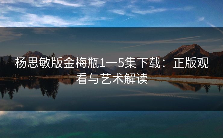 杨思敏版金梅瓶1一5集下载:正版观看与艺术解读 杨思敏版金梅瓶1一5集下载:正版观看与艺术解读