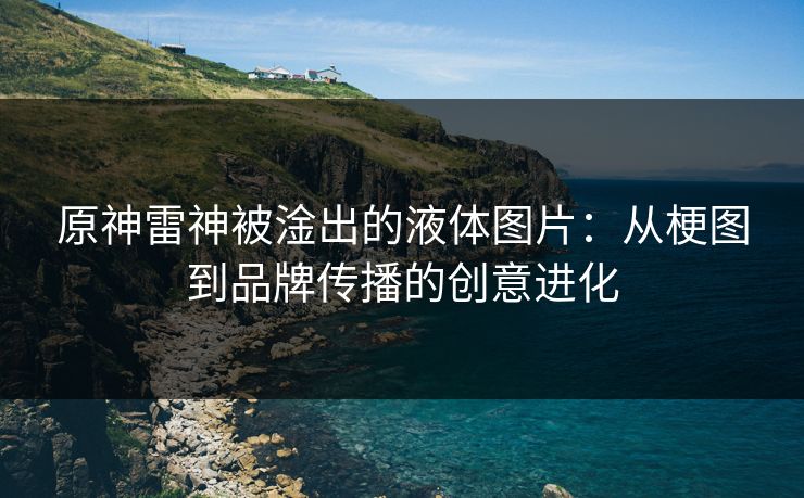 原神雷神被淦出的液体图片:从梗图到品牌传播的创意进化 原神雷神被淦出的液体图片:从梗图到品牌传播的创意进化