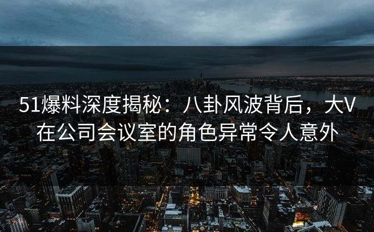 51爆料深度揭秘:八卦风波背后,大V在公司会议室的角色异常令人意外 51爆料深度揭秘:八卦风波背后,大V在公司会议室的角色异常令人意外