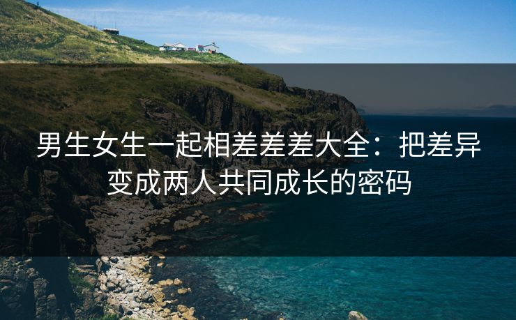 男生女生一起相差差差大全：把差异变成两人共同成长的密码