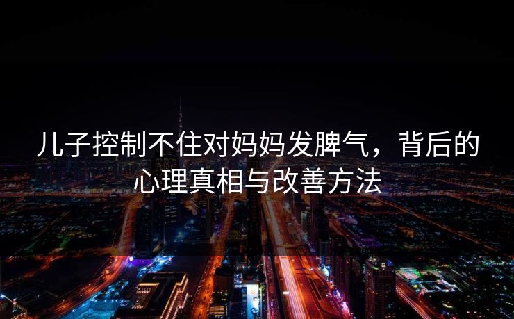 儿子控制不住对妈妈发脾气,背后的心理真相与改善方法 儿子控制不住对妈妈发脾气,背后的心理真相与改善方法