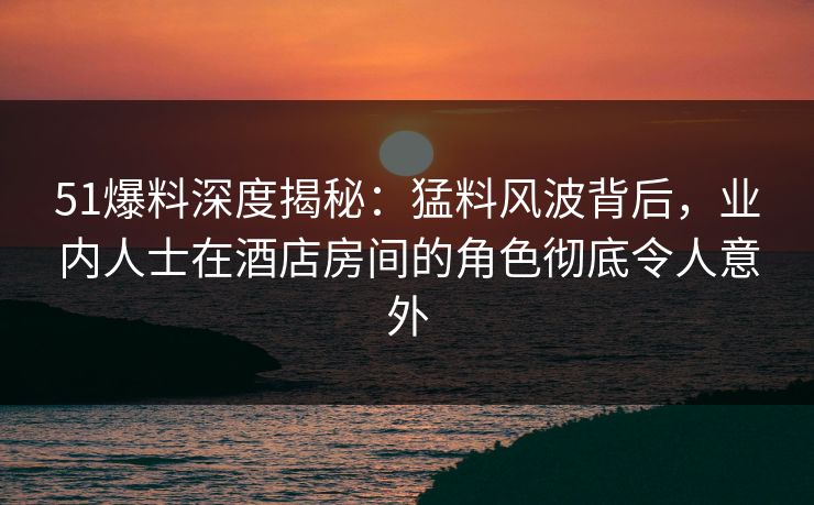 51爆料深度揭秘:猛料风波背后,业内人士在酒店房间的角色彻底令人意外 51爆料深度揭秘:猛料风波背后,业内人士在酒店房间的角色彻底令人意外
