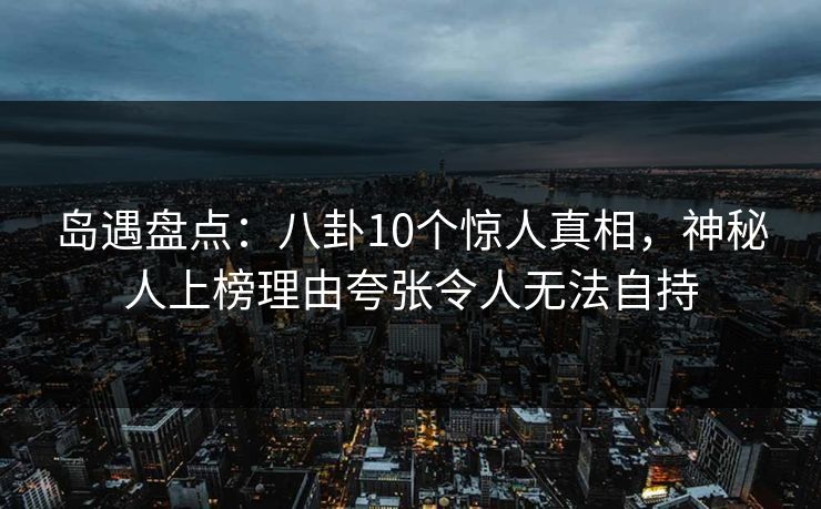 岛遇盘点：八卦10个惊人真相，神秘人上榜理由夸张令人无法自持