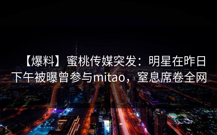 【爆料】蜜桃传媒突发：明星在昨日下午被曝曾参与mitao，窒息席卷全网