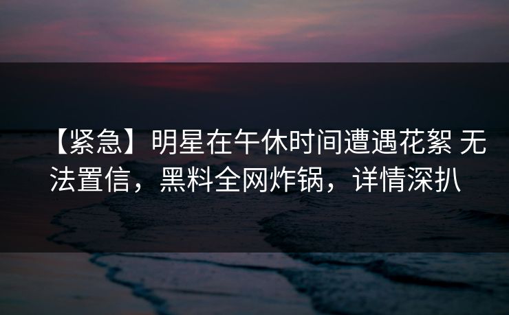 【紧急】明星在午休时间遭遇花絮 无法置信，黑料全网炸锅，详情深扒