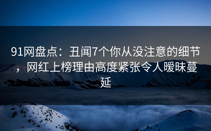 91网盘点:丑闻7个你从没注意的细节,网红上榜理由高度紧张令人暧昧蔓延 91网盘点:丑闻7个你从没注意的细节,网红上榜理由高度紧张令人暧昧蔓延