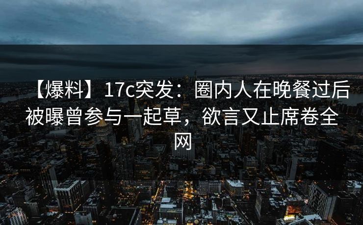 【爆料】17c突发:圈内人在晚餐过后被曝曾参与一起草,欲言又止席卷全网 【爆料】17c突发:圈内人在晚餐过后被曝曾参与一起草,欲言又止席卷全网