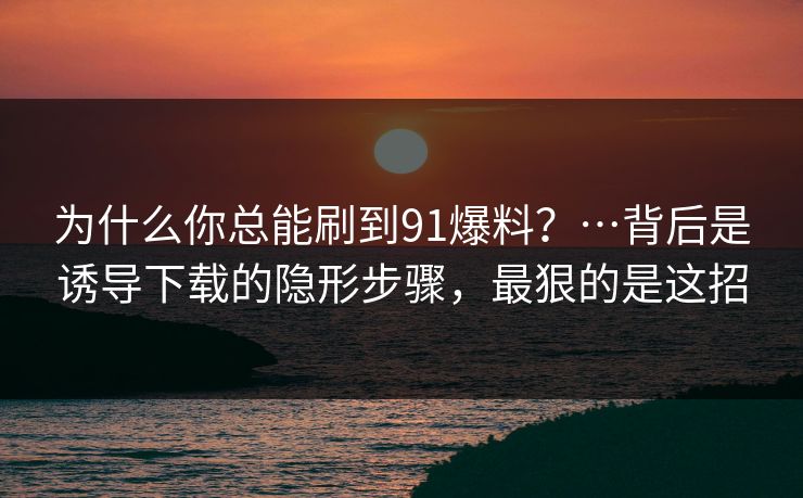 为什么你总能刷到91爆料？…背后是诱导下载的隐形步骤，最狠的是这招