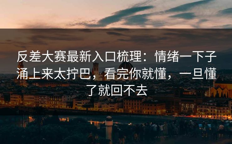 反差大赛最新入口梳理：情绪一下子涌上来太拧巴，看完你就懂，一旦懂了就回不去