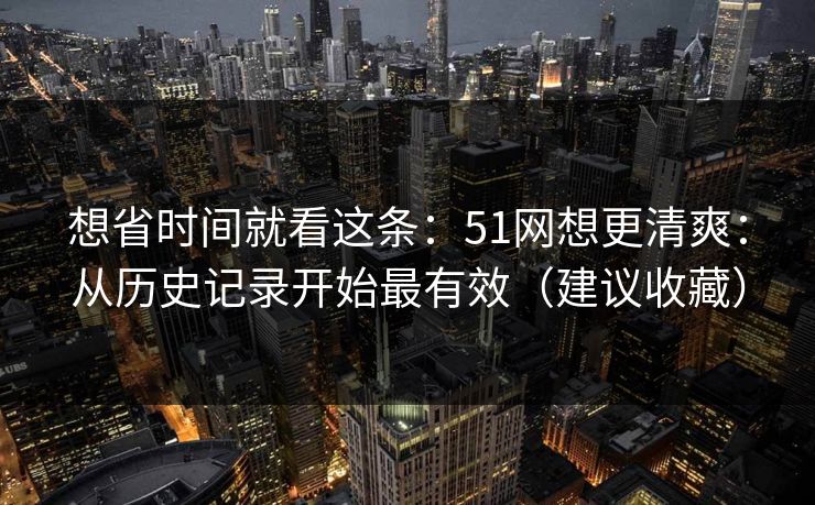 想省时间就看这条：51网想更清爽：从历史记录开始最有效（建议收藏）