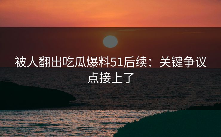 被人翻出吃瓜爆料51后续:关键争议点接上了 被人翻出吃瓜爆料51后续:关键争议点接上了