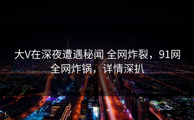 大V在深夜遭遇秘闻 全网炸裂,91网全网炸锅,详情深扒 大V在深夜遭遇秘闻 全网炸裂,91网全网炸锅,详情深扒